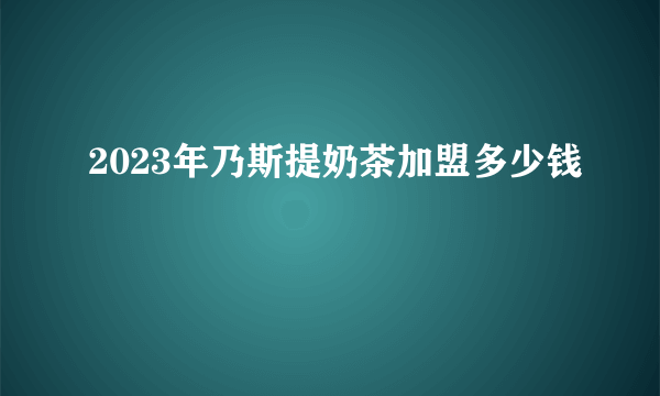 2023年乃斯提奶茶加盟多少钱