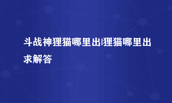 斗战神狸猫哪里出|狸猫哪里出求解答