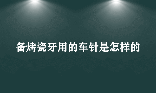 备烤瓷牙用的车针是怎样的