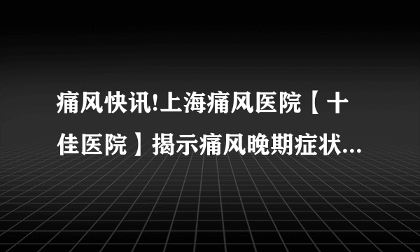 痛风快讯!上海痛风医院【十佳医院】揭示痛风晚期症状，了解疾病进展的迹象