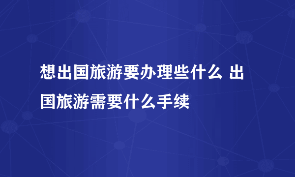 想出国旅游要办理些什么 出国旅游需要什么手续