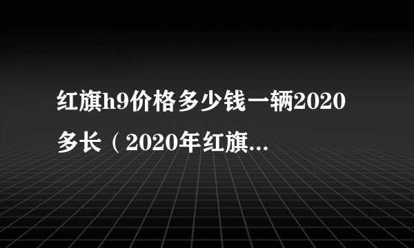 红旗h9价格多少钱一辆2020多长（2020年红旗h9多少钱看车辆真实价格）