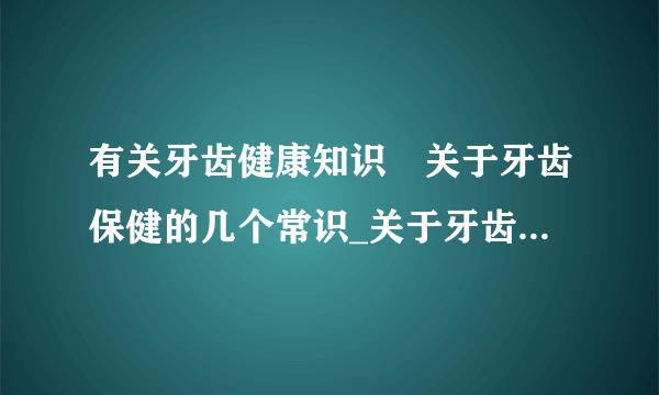 有关牙齿健康知识	关于牙齿保健的几个常识_关于牙齿保健的10个常识是什么