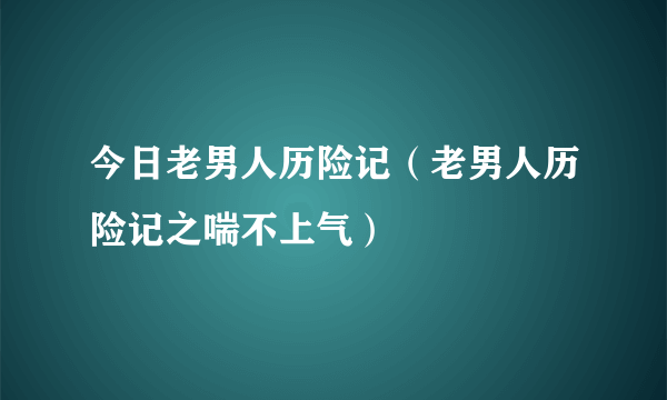 今日老男人历险记（老男人历险记之喘不上气）