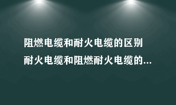 阻燃电缆和耐火电缆的区别 耐火电缆和阻燃耐火电缆的区别有哪些