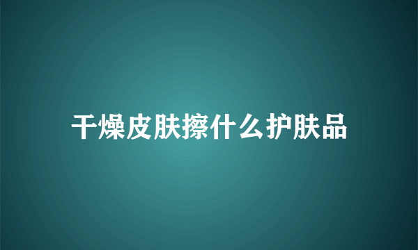 干燥皮肤擦什么护肤品