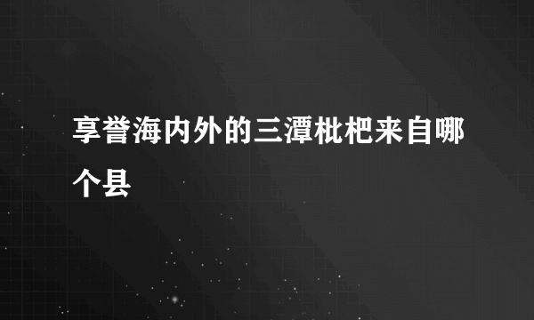 享誉海内外的三潭枇杷来自哪个县