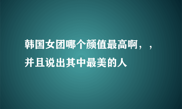 韩国女团哪个颜值最高啊，，并且说出其中最美的人