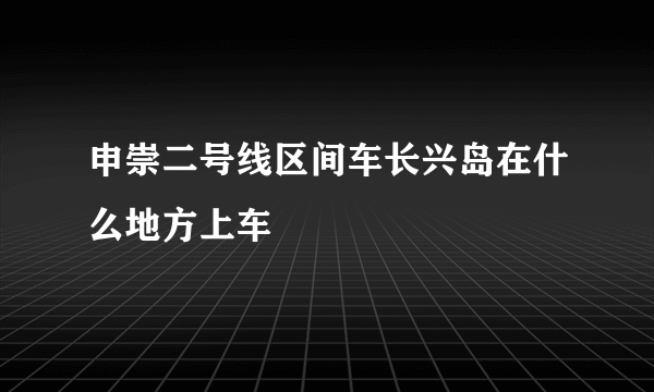 申崇二号线区间车长兴岛在什么地方上车
