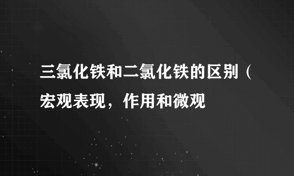 三氯化铁和二氯化铁的区别（宏观表现，作用和微观