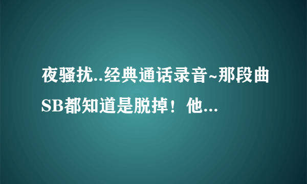 夜骚扰..经典通话录音~那段曲SB都知道是脱掉！他那个节奏去哪找！！！！！！！！