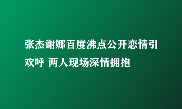 张杰谢娜百度沸点公开恋情引欢呼 两人现场深情拥抱