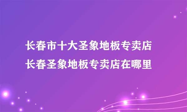 长春市十大圣象地板专卖店 长春圣象地板专卖店在哪里