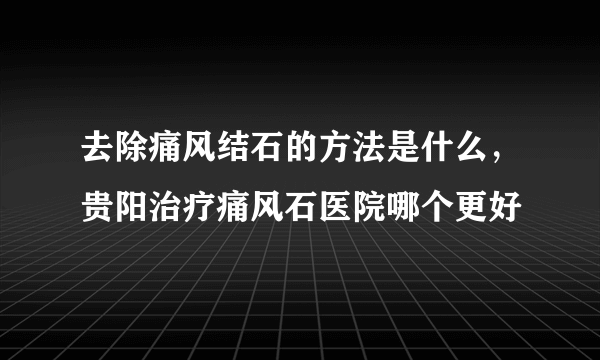 去除痛风结石的方法是什么，贵阳治疗痛风石医院哪个更好