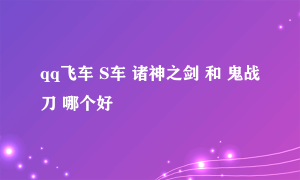 qq飞车 S车 诸神之剑 和 鬼战刀 哪个好