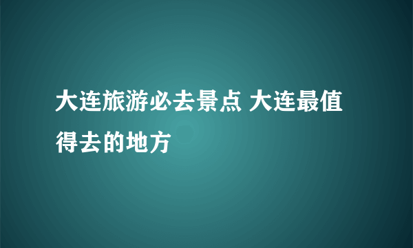 大连旅游必去景点 大连最值得去的地方