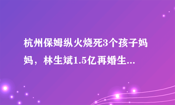 杭州保姆纵火烧死3个孩子妈妈，林生斌1.5亿再婚生子你怎么看？