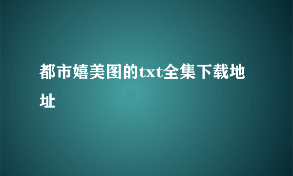 都市嬉美图的txt全集下载地址
