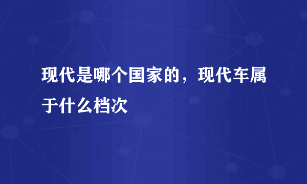 现代是哪个国家的，现代车属于什么档次