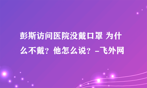 彭斯访问医院没戴口罩 为什么不戴？他怎么说？-飞外网