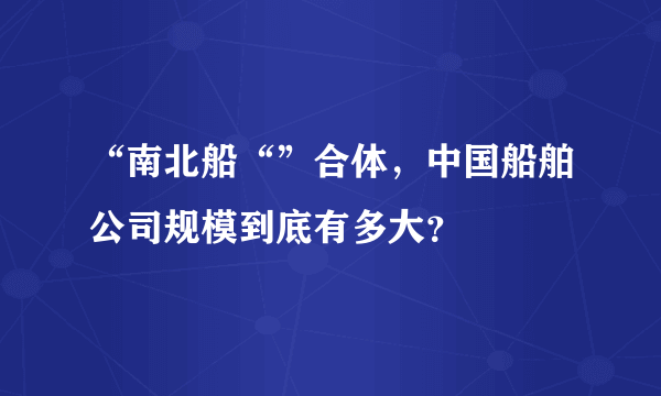 “南北船“”合体，中国船舶公司规模到底有多大？