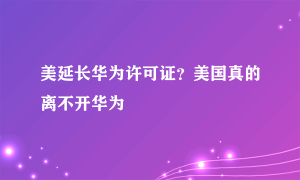 美延长华为许可证？美国真的离不开华为