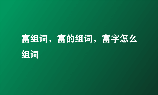 富组词，富的组词，富字怎么组词