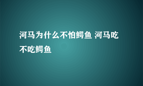 河马为什么不怕鳄鱼 河马吃不吃鳄鱼