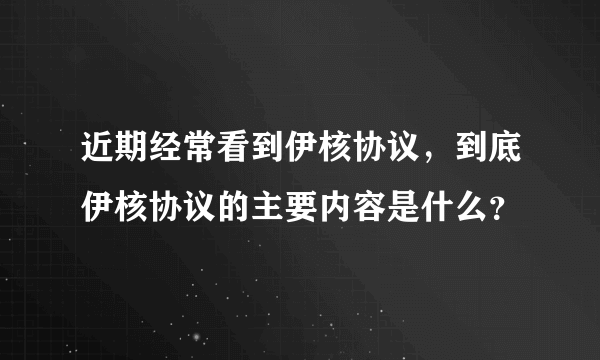 近期经常看到伊核协议，到底伊核协议的主要内容是什么？