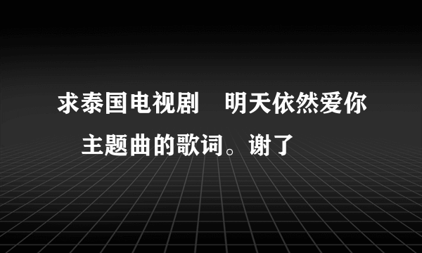 求泰国电视剧«明天依然爱你»主题曲的歌词。谢了