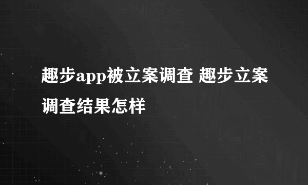 趣步app被立案调查 趣步立案调查结果怎样