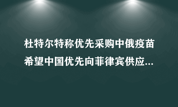 杜特尔特称优先采购中俄疫苗希望中国优先向菲律宾供应疫苗-飞外网