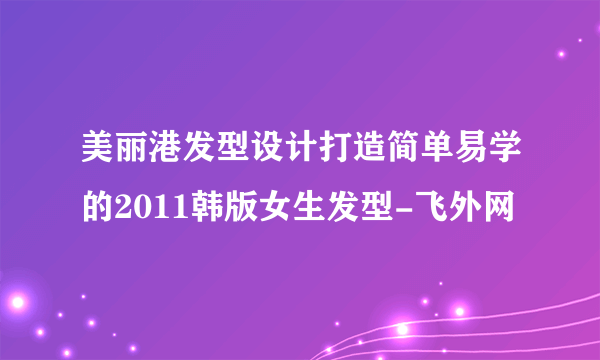 美丽港发型设计打造简单易学的2011韩版女生发型-飞外网