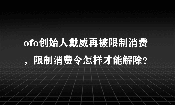ofo创始人戴威再被限制消费，限制消费令怎样才能解除？