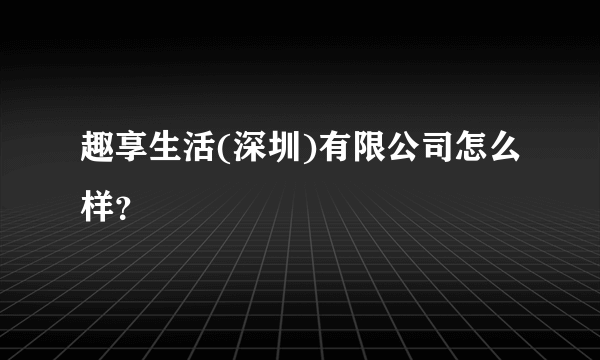 趣享生活(深圳)有限公司怎么样？