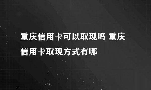重庆信用卡可以取现吗 重庆信用卡取现方式有哪