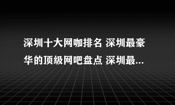 深圳十大网咖排名 深圳最豪华的顶级网吧盘点 深圳最好的网吧在哪里
