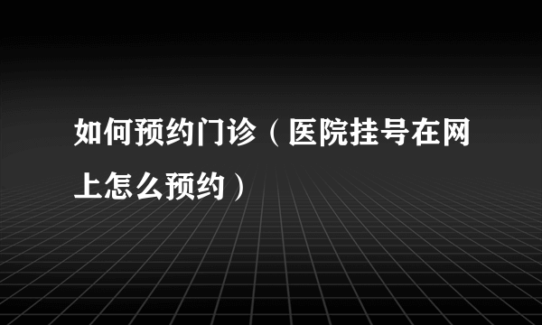 如何预约门诊（医院挂号在网上怎么预约）