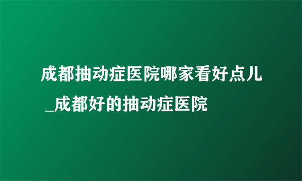 成都抽动症医院哪家看好点儿 _成都好的抽动症医院