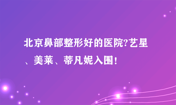 北京鼻部整形好的医院?艺星、美莱、蒂凡妮入围！