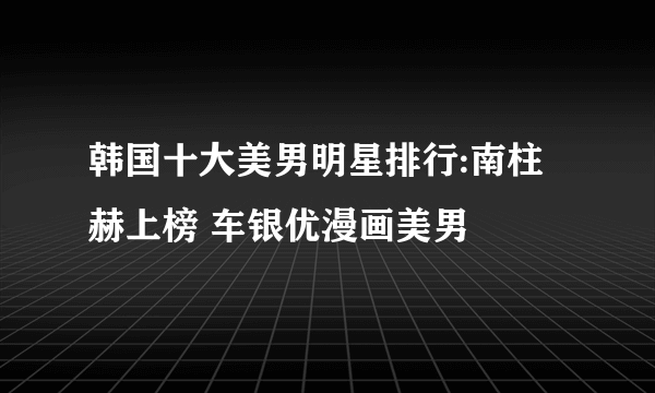 韩国十大美男明星排行:南柱赫上榜 车银优漫画美男