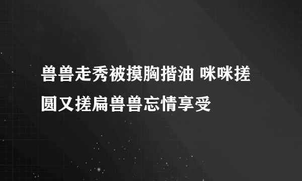 兽兽走秀被摸胸揩油 咪咪搓圆又搓扁兽兽忘情享受