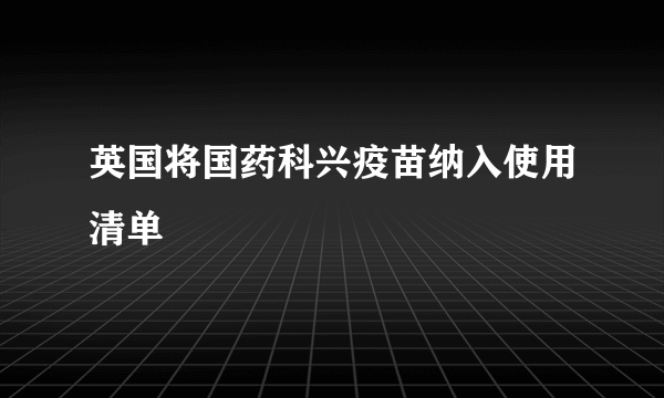 英国将国药科兴疫苗纳入使用清单