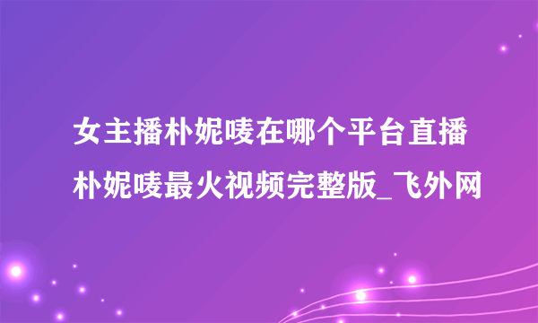女主播朴妮唛在哪个平台直播朴妮唛最火视频完整版_飞外网