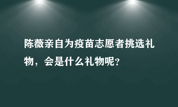 陈薇亲自为疫苗志愿者挑选礼物，会是什么礼物呢？