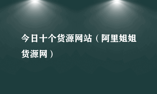 今日十个货源网站（阿里姐姐货源网）