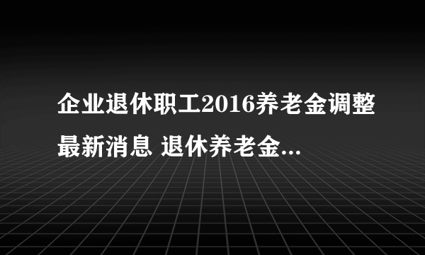 企业退休职工2016养老金调整最新消息 退休养老金上调后各省排名
