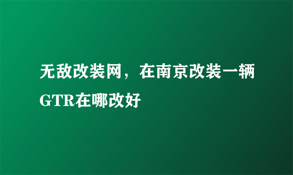 无敌改装网，在南京改装一辆GTR在哪改好