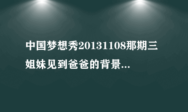 中国梦想秀20131108那期三姐妹见到爸爸的背景音乐是什？