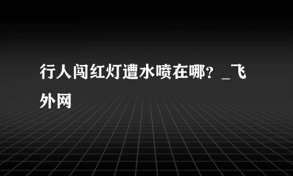行人闯红灯遭水喷在哪？_飞外网
